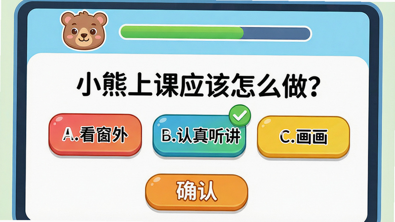 主体:小熊上课答题界面,屏幕中央显示一道选择题“小熊上课应该怎么做?”下方有三个选项按钮:A.看窗外 B.认真听讲 C.画画。布局:顶部有小熊头像和进度条,底部有“确认”按钮。排版:圆角矩形按钮,字体大而清晰,颜色鲜艳。细节:选项B带有绿色勾选标记,小熊头像露出微笑表情。画质:干净明亮,无多余元素。